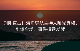 刚刚直击！海角导航主持人曝光真相，引爆全场，事件持续发酵