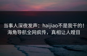 当事人深夜发声：haijiao不是我干的！海角导航全网疯传，真相让人瞠目