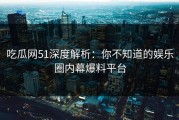 吃瓜网51深度解析：你不知道的娱乐圈内幕爆料平台