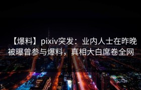【爆料】pixiv突发：业内人士在昨晚被曝曾参与爆料，真相大白席卷全网
