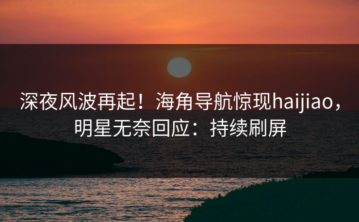 深夜风波再起！海角导航惊现haijiao，明星无奈回应：持续刷屏