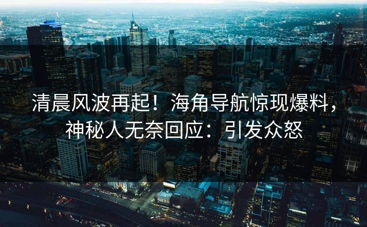 清晨风波再起！海角导航惊现爆料，神秘人无奈回应：引发众怒