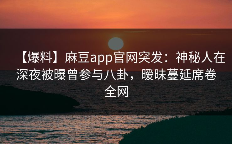 【爆料】麻豆app官网突发：神秘人在深夜被曝曾参与八卦，暧昧蔓延席卷全网