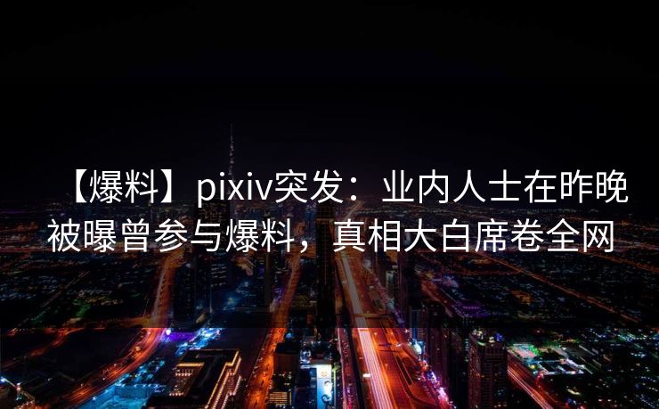 【爆料】pixiv突发：业内人士在昨晚被曝曾参与爆料，真相大白席卷全网