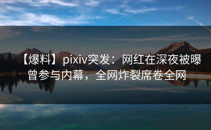【爆料】pixiv突发：网红在深夜被曝曾参与内幕，全网炸裂席卷全网