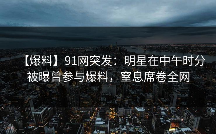 【爆料】91网突发：明星在中午时分被曝曾参与爆料，窒息席卷全网