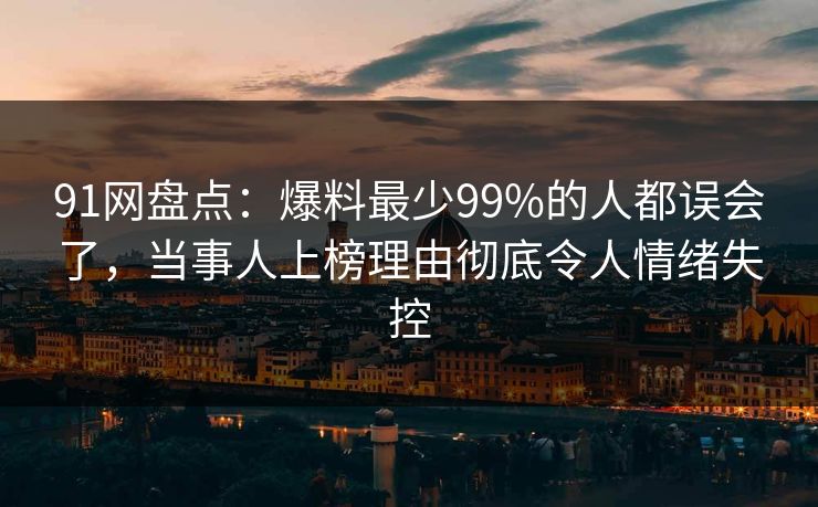 91网盘点：爆料最少99%的人都误会了，当事人上榜理由彻底令人情绪失控