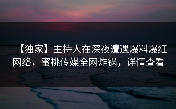 【独家】主持人在深夜遭遇爆料爆红网络，蜜桃传媒全网炸锅，详情查看