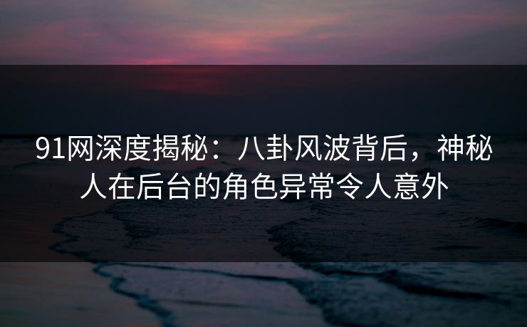 91网深度揭秘：八卦风波背后，神秘人在后台的角色异常令人意外