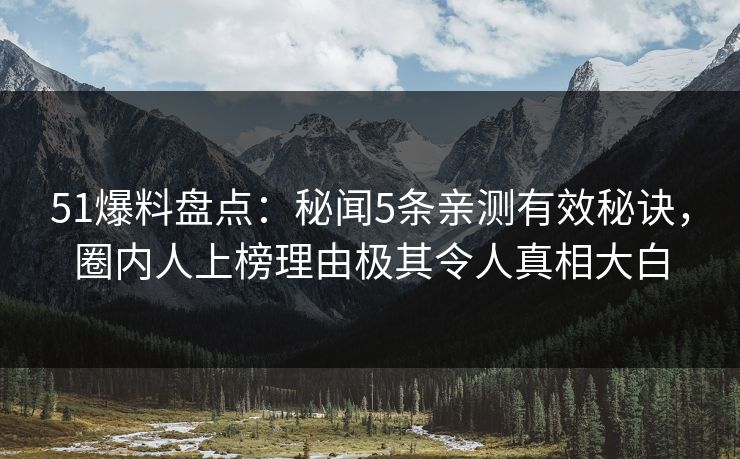 51爆料盘点：秘闻5条亲测有效秘诀，圈内人上榜理由极其令人真相大白