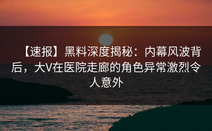【速报】黑料深度揭秘：内幕风波背后，大V在医院走廊的角色异常激烈令人意外