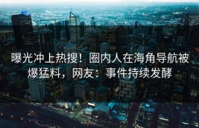 曝光冲上热搜！圈内人在海角导航被爆猛料，网友：事件持续发酵