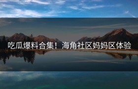 吃瓜爆料合集！海角社区妈妈区体验