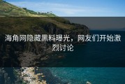 海角网隐藏黑料曝光，网友们开始激烈讨论