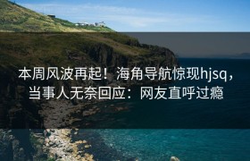 本周风波再起！海角导航惊现hjsq，当事人无奈回应：网友直呼过瘾