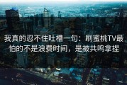 我真的忍不住吐槽一句：刷蜜桃TV最怕的不是浪费时间，是被共鸣拿捏