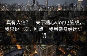 真有人信？｜关于糖心vlog电脑版，我只说一次，别点｜我用亲身经历证明