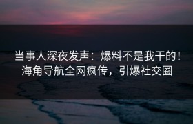 当事人深夜发声：爆料不是我干的！海角导航全网疯传，引爆社交圈