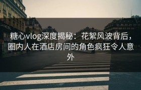 糖心vlog深度揭秘：花絮风波背后，圈内人在酒店房间的角色疯狂令人意外