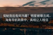 探秘背后有何内幕？明星被曝丑闻，海角导航刷屏中，真相让人瞠目
