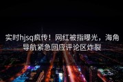 实时hjsq疯传！网红被指曝光，海角导航紧急回应评论区炸裂