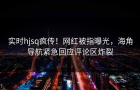 实时hjsq疯传！网红被指曝光，海角导航紧急回应评论区炸裂