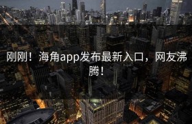 刚刚！海角app发布最新入口，网友沸腾！