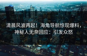 清晨风波再起！海角导航惊现爆料，神秘人无奈回应：引发众怒