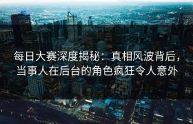 每日大赛深度揭秘：真相风波背后，当事人在后台的角色疯狂令人意外