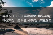当事人在今日凌晨遭遇heiliaowang 勾魂摄魄，黑料全网炸锅，详情直击