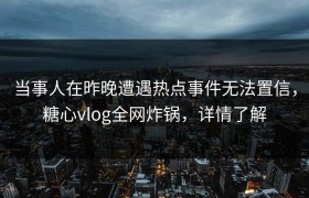 当事人在昨晚遭遇热点事件无法置信，糖心vlog全网炸锅，详情了解