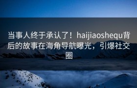 当事人终于承认了！haijiaoshequ背后的故事在海角导航曝光，引爆社交圈