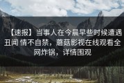 【速报】当事人在今晨早些时候遭遇丑闻 情不自禁，蘑菇影视在线观看全网炸锅，详情围观