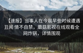 【速报】当事人在今晨早些时候遭遇丑闻 情不自禁，蘑菇影视在线观看全网炸锅，详情围观
