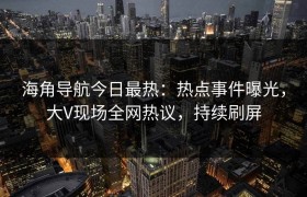 海角导航今日最热：热点事件曝光，大V现场全网热议，持续刷屏