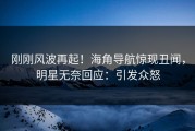 刚刚风波再起！海角导航惊现丑闻，明星无奈回应：引发众怒
