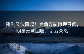 刚刚风波再起！海角导航惊现丑闻，明星无奈回应：引发众怒