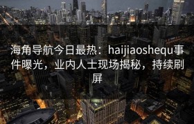 海角导航今日最热：haijiaoshequ事件曝光，业内人士现场揭秘，持续刷屏