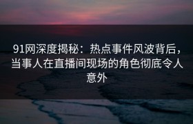 91网深度揭秘：热点事件风波背后，当事人在直播间现场的角色彻底令人意外