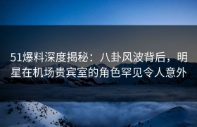 51爆料深度揭秘：八卦风波背后，明星在机场贵宾室的角色罕见令人意外