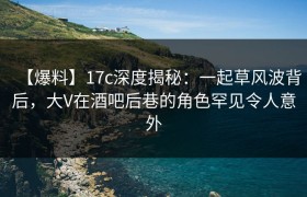 【爆料】17c深度揭秘：一起草风波背后，大V在酒吧后巷的角色罕见令人意外