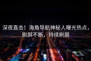 深夜直击！海角导航神秘人曝光热点，刷屏不断，持续刷屏