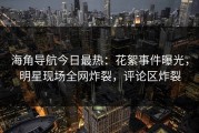 海角导航今日最热：花絮事件曝光，明星现场全网炸裂，评论区炸裂