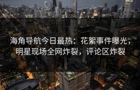 海角导航今日最热：花絮事件曝光，明星现场全网炸裂，评论区炸裂