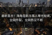 最新直击！海角导航当事人曝光秘闻，全网炸裂，全网热议不断