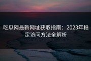 吃瓜网最新网址获取指南：2023年稳定访问方法全解析