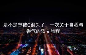 是不是想被C很久了：一次关于自我与香气的软文旅程