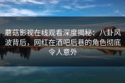 蘑菇影视在线观看深度揭秘：八卦风波背后，网红在酒吧后巷的角色彻底令人意外
