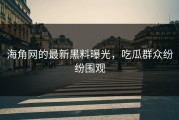海角网的最新黑料曝光，吃瓜群众纷纷围观