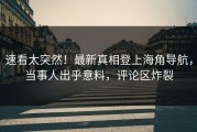 速看太突然！最新真相登上海角导航，当事人出乎意料，评论区炸裂